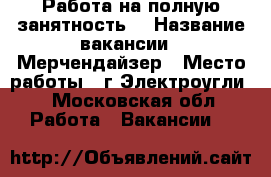 Работа на полную занятность  › Название вакансии ­ Мерчендайзер › Место работы ­ г Электроугли  - Московская обл. Работа » Вакансии   